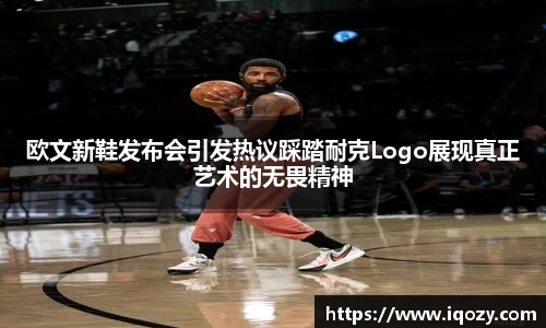 欧文新鞋发布会引发热议踩踏耐克Logo展现真正艺术的无畏精神